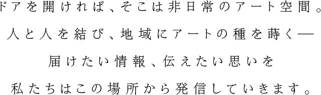 ドアを開ければ、そこは非日常のアート空間。人と人を結び、地域にアートの種を蒔く－－届けたい情報、伝えたい思いを私たちはこの場所から発信していきます。