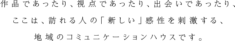 作品であったり、視点であったり、出会いであったり、ここは、訪れる人の「新しい」感性を刺激する、地域のコミュニケーションハウスです。